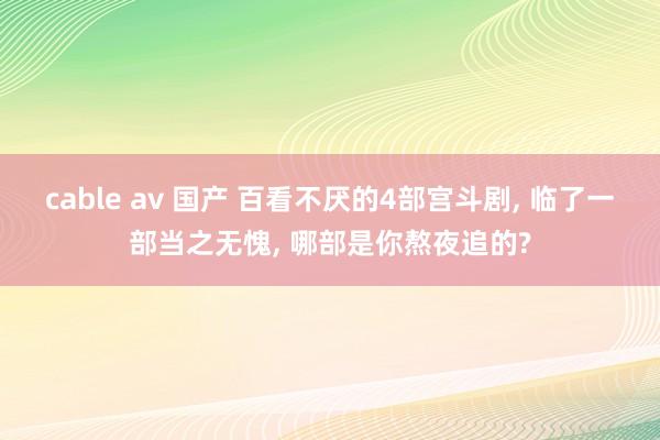 cable av 国产 百看不厌的4部宫斗剧， 临了一部当之无愧， 哪部是你熬夜追的?