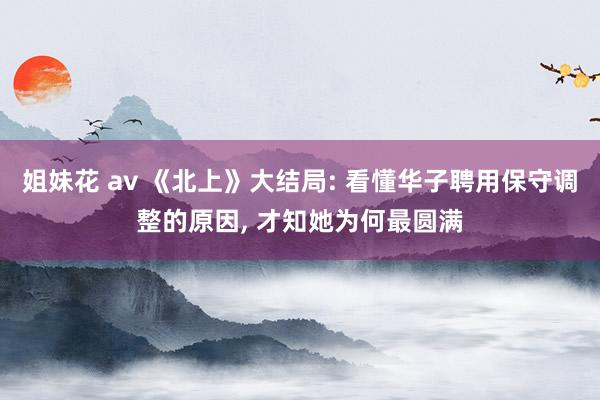 姐妹花 av 《北上》大结局: 看懂华子聘用保守调整的原因， 才知她为何最圆满