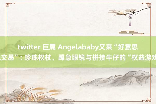 twitter 巨屌 Angelababy又来“好意思貌交易”: 珍珠权杖、躁急眼镜与拼接牛仔的“权益游戏”