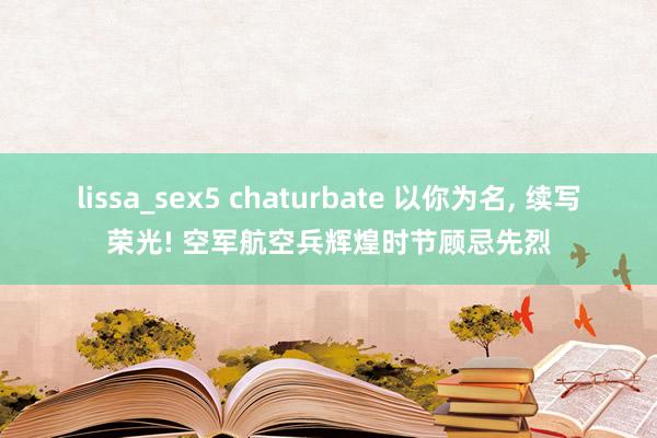 lissa_sex5 chaturbate 以你为名， 续写荣光! 空军航空兵辉煌时节顾忌先烈