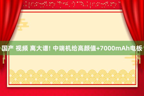 国产 视频 离大谱! 中端机给高颜值+7000mAh电板