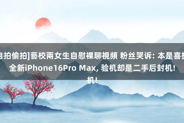 自拍偷拍]藝校兩女生自慰裸聊視頻 粉丝哭诉: 本是喜提全新iPhone16Pro Max， 验机却是二手后封机!