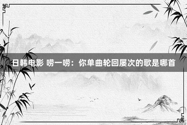 日韩电影 唠一唠：你单曲轮回屡次的歌是哪首