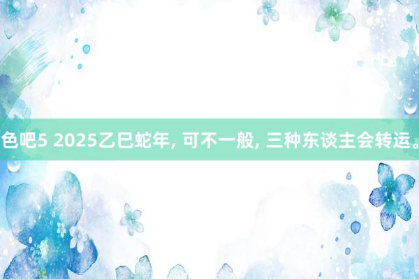 色吧5 2025乙巳蛇年， 可不一般， 三种东谈主会转运。