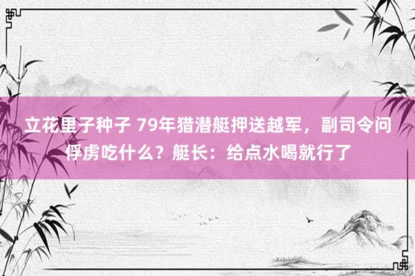 立花里子种子 79年猎潜艇押送越军，副司令问俘虏吃什么？艇长：给点水喝就行了