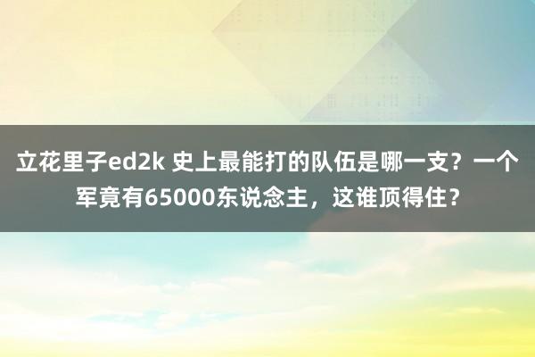 立花里子ed2k 史上最能打的队伍是哪一支？一个军竟有65000东说念主，这谁顶得住？