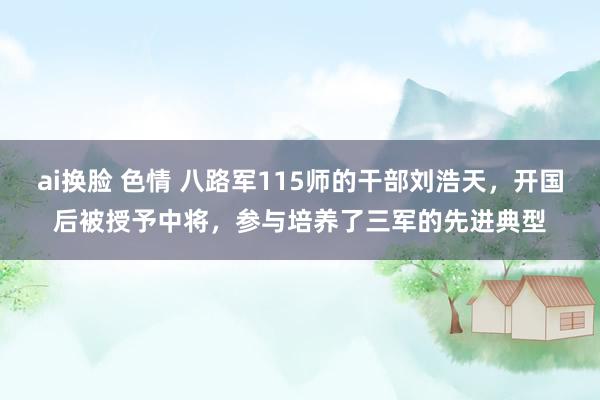 ai换脸 色情 八路军115师的干部刘浩天，开国后被授予中将，参与培养了三军的先进典型