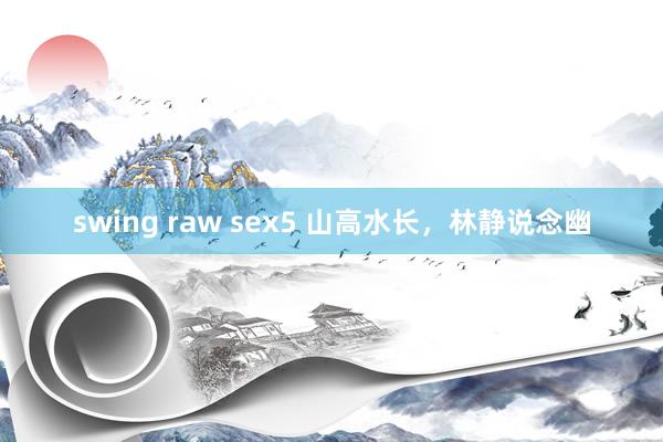 swing raw sex5 山高水长，林静说念幽