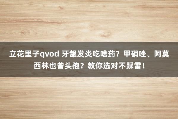 立花里子qvod 牙龈发炎吃啥药？甲硝唑、阿莫西林也曾头孢？教你选对不踩雷！