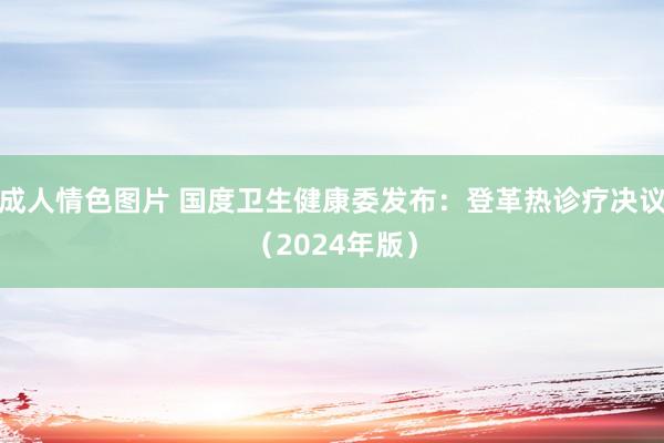 成人情色图片 国度卫生健康委发布：登革热诊疗决议（2024年版）