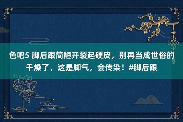 色吧5 脚后跟简陋开裂起硬皮，别再当成世俗的干燥了，这是脚气，会传染！#脚后跟