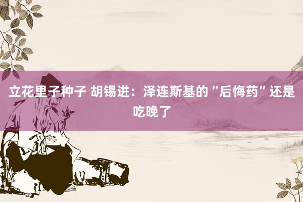 立花里子种子 胡锡进：泽连斯基的“后悔药”还是吃晚了