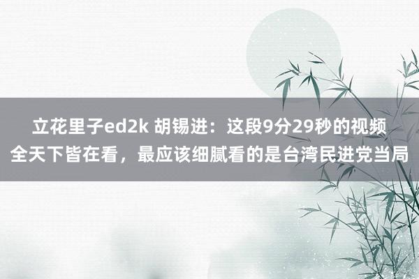 立花里子ed2k 胡锡进：这段9分29秒的视频全天下皆在看，最应该细腻看的是台湾民进党当局