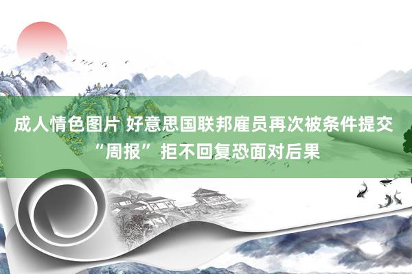 成人情色图片 好意思国联邦雇员再次被条件提交 “周报” 拒不回复恐面对后果