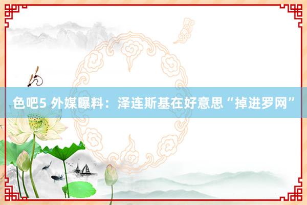 色吧5 外媒曝料：泽连斯基在好意思“掉进罗网”
