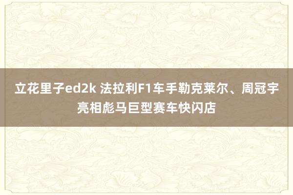立花里子ed2k 法拉利F1车手勒克莱尔、周冠宇亮相彪马巨型赛车快闪店