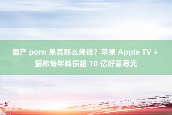 国产 porn 果真那么烧钱？苹果 Apple TV + 据称每年耗损超 10 亿好意思元
